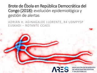 Brote de Ébola en República Democrática del
Congo (2018): evolución epidemiológica y
gestión de alertas
ADRIAN H. AGINAGALDE LLORENTE, R4 UDMPYSP
EUSKADI – ROTANTE CCAES
 