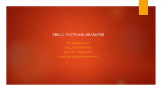 EBOLA: FACTS AND MEASURES
BY: SHUBHAM DEY
ROLL NO: 18901915090
REG. NO.: 151890210090
GUIDED BY: DIPESH CHAKRABORTY
 