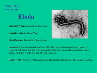 Michael Sheer
Feb.13, 2008
Ebola
• Scientific Name: Ebolavirus filoviridae
• Causative Agent: Ebola Virus
• Classification: Envelope Glycoprotien
• Location: The exact natural reservoir of Ebola virus remains unknown. However,
researchers believe that the virus is animal-borne and is normally maintained in an
animal host that is native to the African continent.
• Discovered: 1976, first recognized in the Democratic Republic of the Congo in Africa.
 
