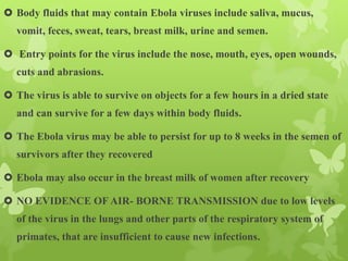  Body fluids that may contain Ebola viruses include saliva, mucus,
vomit, feces, sweat, tears, breast milk, urine and semen.
 Entry points for the virus include the nose, mouth, eyes, open wounds,
cuts and abrasions.
 The virus is able to survive on objects for a few hours in a dried state
and can survive for a few days within body fluids.
 The Ebola virus may be able to persist for up to 8 weeks in the semen of
survivors after they recovered
 Ebola may also occur in the breast milk of women after recovery
 NO EVIDENCE OF AIR- BORNE TRANSMISSION due to low levels
of the virus in the lungs and other parts of the respiratory system of
primates, that are insufficient to cause new infections.
 