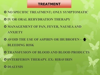  NO SPECIFIC TREATMENT; ONLY SYMPTOMATIC
 IV OR ORAL REHYDRATION THERAPY
 MANAGEMENT OF PAN, FEVER, NAUSEA AND
ANXIETY
 AVOID THE USE OFASPIRIN OR IBUBROFEN -
BLEEDING RISK
 TRANSFUSION OF BLOOD AND BLOOD PRODUCTS
 INTERFERON THERAPY. EX: RIBAVIRIN
 DIALYSIS
TREATMENT
 