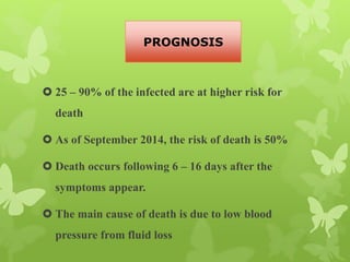  25 – 90% of the infected are at higher risk for
death
 As of September 2014, the risk of death is 50%
 Death occurs following 6 – 16 days after the
symptoms appear.
 The main cause of death is due to low blood
pressure from fluid loss
PROGNOSIS
 