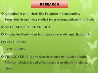  A number of anti- virals like Favipiravir, Lamivudine,
Brincidofovir are being studied for traeating patients with Ebola.
 ANTI – SENSE TECHNOLOGY
 Vaccine for Ebola virus has been under study and clinical trial
Eg: cAd3 – EBOZ
VSV – EBOV
 TRIAZOVERIN is a vaccine developed by Russian Health
Ministry which is found effective and is available for clinical
trials.
RESEARCH
 