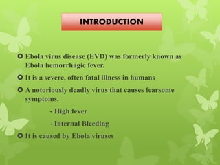  Ebola virus disease (EVD) was formerly known as
Ebola hemorrhagic fever.
 It is a severe, often fatal illness in humans
 A notoriously deadly virus that causes fearsome
symptoms.
- High fever
- Internal Bleeding
 It is caused by Ebola viruses
INTRODUCTION
 