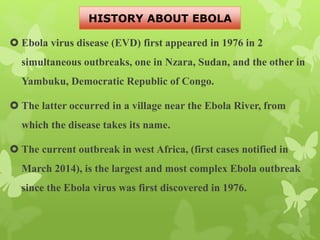 Ebola virus disease (EVD) first appeared in 1976 in 2
simultaneous outbreaks, one in Nzara, Sudan, and the other in
Yambuku, Democratic Republic of Congo.
 The latter occurred in a village near the Ebola River, from
which the disease takes its name.
 The current outbreak in west Africa, (first cases notified in
March 2014), is the largest and most complex Ebola outbreak
since the Ebola virus was first discovered in 1976.
HISTORY ABOUT EBOLA
 