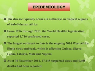  The disease typically occurs in outbreaks in tropical regions
of Sub-Saharan Africa
 From 1976 through 2013, the World Health Organization
reported 1,716 confirmed cases.
 The largest outbreak to date is the ongoing 2014 West Africa
Ebola virus outbreak, which is affecting Guinea, Sierra
Leone, Liberia, Mali and Nigeria
 As of 30 November 2014, 17,145 suspected cases and 6,405
deaths had been reported.
 