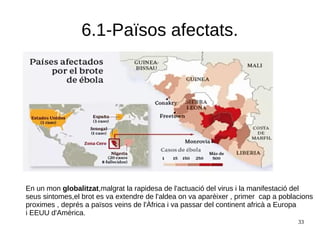 33
6.1-Països afectats.
En un mon globalitzat,malgrat la rapidesa de l'actuació del virus i la manifestació del
seus sintomes,el brot es va extendre de l'aldea on va aparèixer , primer cap a poblacions
proximes , deprés a països veins de l'Àfrica i va passar del continent africà a Europa
i EEUU d'Amèrica.
 