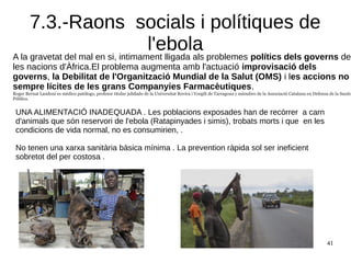 41
7.3.-Raons socials i polítiques de
l'ebolaA la gravetat del mal en si, intimament lligada als problemes polítics dels governs de
les nacions d'Àfrica.El problema augmenta amb l'actuació improvisació dels
governs, la Debilitat de l'Organització Mundial de la Salut (OMS) i les accions no
sempre lícites de les grans Companyies Farmacèutiques.
Roger Bernat Landoni es médico patólogo, profesor titular jubilado de la Universitat Rovira i Vorgili de Tarragona y miembro de la Associació Catalana en Defensa de la Sanita
Pública.
UNA ALIMENTACIÓ INADEQUADA . Les poblacions exposades han de recòrrer a carn
d'animals que són reservori de l'ebola (Ratapinyades i simis), trobats morts i que en les
condicions de vida normal, no es consumirien, .
No tenen una xarxa sanitària bàsica mínima . La prevention ràpida sol ser ineficient
sobretot del per costosa .
 