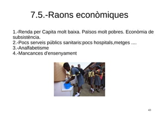 43
7.5.-Raons econòmiques
1.-Renda per Capita molt baixa. Països molt pobres. Econòmia de
subsistència.
2.-Pocs serveis públics sanitaris:pocs hospitals,metges ....
3.-Analfabetisme
4.-Mancances d'ensenyament
 
