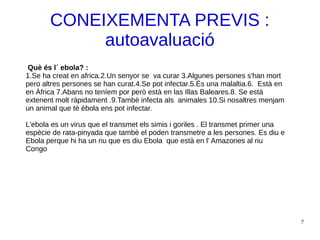 7
CONEIXEMENTA PREVIS :
autoavaluació
Què és l´ ebola? :
1.Se ha creat en africa.2.Un senyor se va curar 3.Algunes persones s'han mort
pero altres persones se han curat.4.Se pot infectar.5.És una malaltia.6. Està en
en Àfrica 7.Abans no teníem por però està en las Illas Baleares.8. Se està
extenent molt ràpidament .9.Tambè infecta als animales 10.Si nosaltres menjam
un animal que té ébola ens pot infectar.
L'ebola es un virus que el transmet els simis i goriles . El transmet primer una
espècie de rata-pinyada que tambè el poden transmetre a les persones. Es diu e
Ebola perque hi ha un riu que es diu Ebola que està en l' Amazones al riu
Congo
 