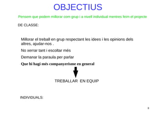 8
OBJECTIUS
DE CLASSE:
Millorar el treball en grup respectant les idees i les opinions dels
altres, ajudar-nos .
No xerrar tant i escoltar més
Demanar la paraula per parlar
Que hi hagi més companyerisme en general
INDIVIDUALS:
TREBALLAR EN EQUIP
Pensem que podem millorar com grup i a nivell individual mentres feim el projecte
 