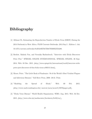 Bibliography
[1] Althaus CL. Estimating the Reproduction Number of Ebola Virus (EBOV) During the
2014 Outbreak in West Africa. PLOS Currents Outbreaks. 2014 Sep 2 . Edition 1. doi:
10.1371/currents.outbreaks.91afb5e0f279e7f29e7056095255b288.
[2] Bredow, Rafaela Von, and Veronika Hackenbroch. ”Interview with Ebola Discoverer
Peter Piot.” SPIEGEL ONLINE INTERNATIONAL. SPIEGEL ONLINE, 26 Sept.
2014. Web. 03 Dec. 2015. ¡http://www.spiegel.de/international/world/interview-with-
peter-piot-discoverer-of-the-ebola-virus-a-993111.html¿.
[3] Moore, Peter. ”The Little Book of Pandemics: 50 of the World’s Most Virulent Plagues
and Infectious Diseases.” Fall River Press, 2009: 29-31. Print.
[4] ”Modeling the Spread of Ebola.” Web. 09 Feb. 2015.
¡http://www.math.washington.edu/ morrow/mcm/mcm15/38725paper.pdf¿.
[5] ”Ebola Virus Disease.” World Health Organization. WHO, Aug. 2015. Web. 02 Dec.
2015. ¡http://www.who.int/mediacentre/factsheets/fs103/en/¿.
37
 