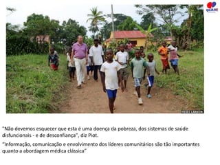 "Não devemos esquecer que esta é uma doença da pobreza, dos sistemas de saúde 
disfuncionais - e de desconfiança", diz Piot. 
“Informação, comunicação e envolvimento dos líderes comunitários são tão importantes 
quanto a abordagem médica clássica” 
 