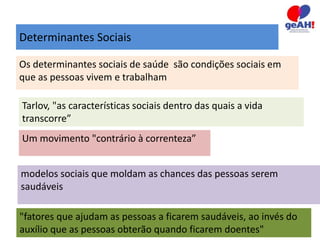 Determinantes Sociais 
Os determinantes sociais de saúde são condições sociais em 
que as pessoas vivem e trabalham 
Tarlov, "as características sociais dentro das quais a vida 
transcorre” 
Um movimento "contrário à correnteza” 
modelos sociais que moldam as chances das pessoas serem 
saudáveis 
"fatores que ajudam as pessoas a ficarem saudáveis, ao invés do 
auxílio que as pessoas obterão quando ficarem doentes" 
 