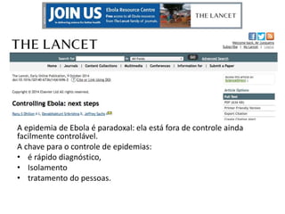 Próximos passos 
A epidemia de Ebola é paradoxal: ela está fora de controle ainda 
facilmente controlável. 
A chave para o controle de epidemias: 
• é rápido diagnóstico, 
• Isolamento 
• tratamento do pessoas. 
 
