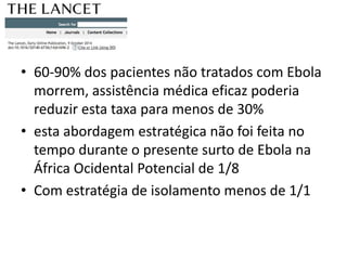 • 60-90% dos pacientes não tratados com Ebola 
morrem, assistência médica eficaz poderia 
reduzir esta taxa para menos de 30% 
• esta abordagem estratégica não foi feita no 
tempo durante o presente surto de Ebola na 
África Ocidental Potencial de 1/8 
• Com estratégia de isolamento menos de 1/1 
 