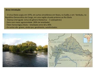 Breve introdução 
- O vírus Ebola surgiu em 1976, em surtos simultâneos em Nzara, no Sudão, e em Yambuku, na 
República Democrática do Congo, em uma região situada próximo ao Rio Ebola 
- Doença viral aguda (vírus do gênero Ebolavírus - 5 subespécies) 
- Zaire com maior agressividade (90% de letalidade) 
- Febre hemorrágica Ebola – letalidade entre 60 a 90% 
- Os surtos são graves, ainda que, geralmente, autolimitados. 
 