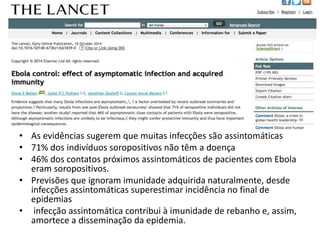 • As evidências sugerem que muitas infecções são assintomáticas 
• 71% dos indivíduos soropositivos não têm a doença 
• 46% dos contatos próximos assintomáticos de pacientes com Ebola 
eram soropositivos. 
• Previsões que ignoram imunidade adquirida naturalmente, desde 
infecções assintomáticas superestimar incidência no final de 
epidemias 
• infecção assintomática contribui à imunidade de rebanho e, assim, 
amortece a disseminação da epidemia. 
 