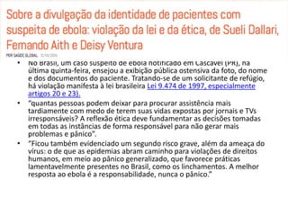 • No Brasil, um caso suspeito de ebola notificado em Cascavel (PR), na 
última quinta-feira, ensejou a exibição pública ostensiva da foto, do nome 
e dos documentos do paciente. Tratando-se de um solicitante de refúgio, 
há violação manifesta à lei brasileira Lei 9.474 de 1997, especialmente 
artigos 20 e 23). 
• “quantas pessoas podem deixar para procurar assistência mais 
tardiamente com medo de terem suas vidas expostas por jornais e TVs 
irresponsáveis? A reflexão ética deve fundamentar as decisões tomadas 
em todas as instâncias de forma responsável para não gerar mais 
problemas e pânico”. 
• “Ficou também evidenciado um segundo risco grave, além da ameaça do 
vírus: o de que as epidemias abram caminho para violações de direitos 
humanos, em meio ao pânico generalizado, que favorece práticas 
lamentavelmente presentes no Brasil, como os linchamentos. A melhor 
resposta ao ebola é a responsabilidade, nunca o pânico.” 
 
