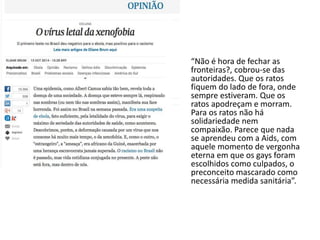 “Não é hora de fechar as 
fronteiras?, cobrou-se das 
autoridades. Que os ratos 
fiquem do lado de fora, onde 
sempre estiveram. Que os 
ratos apodreçam e morram. 
Para os ratos não há 
solidariedade nem 
compaixão. Parece que nada 
se aprendeu com a Aids, com 
aquele momento de vergonha 
eterna em que os gays foram 
escolhidos como culpados, o 
preconceito mascarado como 
necessária medida sanitária”. 
 