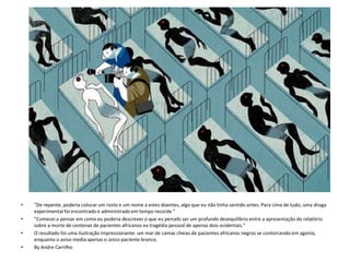 • "De repente, poderia colocar um rosto e um nome a estes doentes, algo que eu não tinha sentido antes. Para cima de tudo, uma droga 
experimental foi encontrado e administrado em tempo recorde ” 
• "Comecei a pensar em como eu poderia descrever o que eu percebi ser um profundo desequilíbrio entre a apresentação do relatório 
sobre a morte de centenas de pacientes africanos ea tragédia pessoal de apenas dois ocidentais.” 
• O resultado foi uma ilustração impressionante: um mar de camas cheias de pacientes africanos negros se contorcendo em agonia, 
enquanto o aviso media apenas o único paciente branco. 
• By Andre Carrilho 
