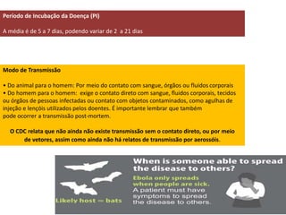 Período de Incubação da Doença (PI) 
A média é de 5 a 7 dias, podendo variar de 2 a 21 dias 
Modo de Transmissão 
• Do animal para o homem: Por meio do contato com sangue, órgãos ou fluidos corporais 
• Do homem para o homem: exige o contato direto com sangue, fluidos corporais, tecidos 
ou órgãos de pessoas infectadas ou contato com objetos contaminados, como agulhas de 
injeção e lençóis utilizados pelos doentes. É importante lembrar que também 
pode ocorrer a transmissão post-mortem. 
O CDC relata que não ainda não existe transmissão sem o contato direto, ou por meio 
de vetores, assim como ainda não há relatos de transmissão por aerossóis. 
 