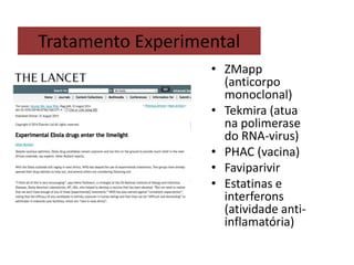 Tratamento Experimental 
• ZMapp 
(anticorpo 
monoclonal) 
• Tekmira (atua 
na polimerase 
do RNA-virus) 
• PHAC (vacina) 
• Faviparivir 
• Estatinas e 
interferons 
(atividade anti-inflamatória) 
 