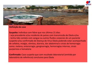 Definição de caso 
Suspeito: Individuo com febre que nos últimos 21 dias: 
- seja procedente e/ou residente de países com transmissão de Ebola e/ou 
- tenha tido contato com sangue ou outros fluidos corporais de um paciente 
suspeito e/ou confirmado de Doença do Vírus Ebola podendo estar acompanhado 
de cefaleia, mialgia, vômitos, diarreia, dor abdominal e sinais de hemorragia 
como: melena, enterorragia, gengivorragia, hemorragias internas, sinais 
purpúricos e hematúria 
Confirmado: Caso suspeito que com resultado laboratorial (emitido por 
laboratório de referência) conclusivo para Ebola 
 