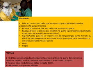 ATENÇÃO 
Isolamento 
• Máscara comum para todos que entrarem no quarto e N95 se for realizar 
procedimento que gerar aerosol 
• Protetor ocular ou de face para todos que entrarem no quarto 
• Luvas para todas as pessoas que entrarem no quarto e para tocar qualquer objeto 
tocado pelo paciente (2 luvas se necessário) 
• Capote/Avental que deve ser impermeável, de mangas longas, punho de malha ou 
elástico e abertura posterior sempre que entrar no quarto e tocar no paciente ou 
em qualquer objeto utilizado por ele 
• Gorro 
• Propés 
1 - Os EPI devem ser colocados imediatamente antes da entrada no quarto de isolamento e 
devem ser removidos cuidadosamente imediatamente antes da saída do quarto 
2 - Lavar as mãos imediatamente após a remoção do EPI. 
3 - Não devem usar qualquer adereços 
 