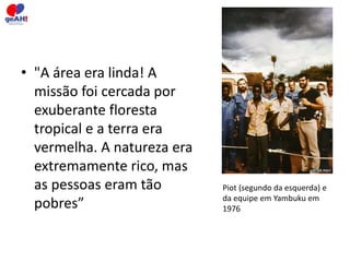 • "A área era linda! A 
missão foi cercada por 
exuberante floresta 
tropical e a terra era 
vermelha. A natureza era 
extremamente rico, mas 
as pessoas eram tão 
pobres” 
Piot (segundo da esquerda) e 
da equipe em Yambuku em 
1976 
 