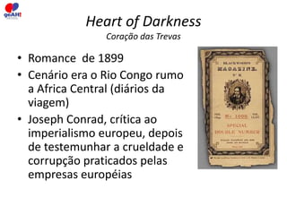 Heart of Darkness 
Coração das Trevas 
• Romance de 1899 
• Cenário era o Rio Congo rumo 
a Africa Central (diários da 
viagem) 
• Joseph Conrad, crítica ao 
imperialismo europeu, depois 
de testemunhar a crueldade e 
corrupção praticados pelas 
empresas européias 
 