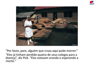 "Por favor, pare, alguém que cruza aqui pode morrer.” 
"Eles já tinham perdido quatro de seus colegas para a 
doença", diz Piot. "Eles estavam orando e esperando a 
morte." 
 