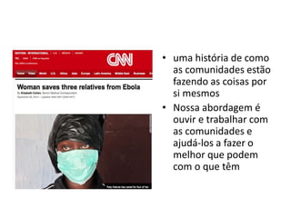 • uma história de como 
as comunidades estão 
fazendo as coisas por 
si mesmos 
• Nossa abordagem é 
ouvir e trabalhar com 
as comunidades e 
ajudá-los a fazer o 
melhor que podem 
com o que têm 
 