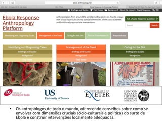 • Os antropólogos de todo o mundo, oferecendo conselhos sobre como se 
envolver com dimensões cruciais sócio-culturais e políticas do surto de 
Ebola e construir intervenções localmente adequadas. 
 