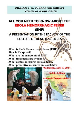WILLIAM V. S. TUBMAN UNIVERSITY
COLLEGE OF HEALTH SCIENCES
 What is Ebola Hemorrhagic Fever (EHF)?
 How is EV spread?
 What are the symptoms of EHF?
 What treatments are available?
 What control measures are available?
 What preventive measures are available?
ALL YOU NEED TO KNOW ABOUT THE
EBOLA HEMORRHAGIC FEVER
(EHF)
A PRESENTATION BY THE FACULTY OF THE
COLLEGE OF HEALTH SCIENCES
Wednesday, April 9, 2014
12:00—1:00pm
Academic Complex Gallery
 