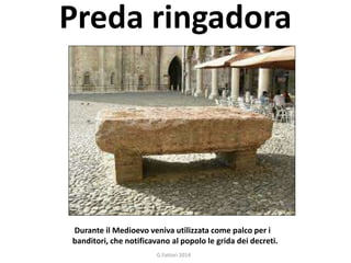 Preda ringadora 
Durante il Medioevo veniva utilizzata come palco per i 
banditori, che notificavano al popolo le grida dei decreti. 
G.Fattori 2014 
 