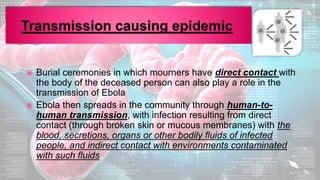 Burial ceremonies in which mourners have direct contact with
the body of the deceased person can also play a role in the
transmission of Ebola
 Ebola then spreads in the community through human-to-
human transmission, with infection resulting from direct
contact (through broken skin or mucous membranes) with the
blood, secretions, organs or other bodily fluids of infected
people, and indirect contact with environments contaminated
with such fluids
 