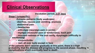 Incubation period: 2-21 days
Stage I (unspecific):
 -Extreme asthenia (body weakness)
 -diarrhea, nausea and vomiting, anorexia
 abdominal pain
 - headaches
 - arthralgia (neuralgic pain in joints)
 - myalgia (muscular pain or tenderness), back pain
 - mucosal redness of the oral cavity, dysphagia (difficulty in
swallowing)
 - conjunctivitis.
 - rash all over body except in face
If the patients don’t recover gradually at this point, there is a high
probability that the disease will progress to the second phase, resulting in
complications which eventually lead to death .
 