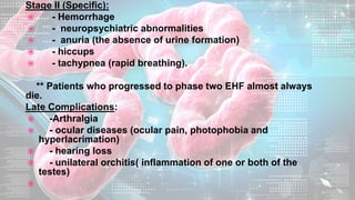 Stage II (Specific):
 - Hemorrhage
 - neuropsychiatric abnormalities
 - anuria (the absence of urine formation)
 - hiccups
 - tachypnea (rapid breathing).
** Patients who progressed to phase two EHF almost always
die.
Late Complications:
 -Arthralgia
 - ocular diseases (ocular pain, photophobia and
hyperlacrimation)
 - hearing loss
 - unilateral orchitis( inflammation of one or both of the
testes)

 