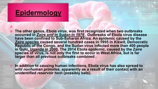 
 The other genus, Ebola virus, was first recognized when two outbreaks
occurred in Zaire and in Sudan in 1976 . Outbreaks of Ebola virus disease
have been confined to Sub-Saharan Africa. An epidemic caused by the
Zaire species caused several hundred cases in 1995 in Kikwit, Democratic
Republic of the Congo, and the Sudan virus infected more than 400 people
in Gulu, Uganda in 2000. The 2014 Ebola epidemic, caused by the Zaire
species of virus, is not only the first to occur in West Africa, but is far
larger than all previous outbreaks combined .
 In addition to causing human infections, Ebola virus has also spread to
wild nonhuman primates, apparently as a result of their contact with an
unidentified reservoir host (possibly bats).
 