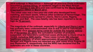  2014 outbreak in West Africa — Although all previous Ebola outbreaks
occurred in Central Africa, an epidemic began in the West African
nation of Guinea in late 2013 and was confirmed by the World Health
Organization (WHO) in March 2014 .
 The initial case was a two-year-old child who developed fever,
vomiting, and black stools, without other evidence of hemorrhage . The
outbreak subsequently spread to Liberia, Sierra Leone, Nigeria,
Senegal, and Mali . The case-fatality rate has been reported to be as
high as 70 percent .
 The magnitude of the outbreak, especially in Liberia and Sierra Leone,
has probably been underestimated; this is due in part to individuals
with Ebola virus disease being cared for outside the hospital setting .
As of November 23, 2014, the cumulative number of probable,
suspected, and laboratory-confirmed cases attributed to Ebola virus is
15,935, including 5689 deaths . These cases include 592 infected
healthcare workers, of whom approximately 60 percent have died .
Senegal and Nigeria have not reported any new cases since August 29
and September 5, respectively, and the WHO has declared that the
outbreaks are over in these countries .
 