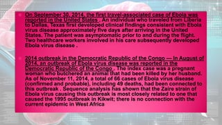  On September 30, 2014, the first travel-associated case of Ebola was
reported in the United States . An individual who traveled from Liberia
to Dallas, Texas first developed clinical findings consistent with Ebola
virus disease approximately five days after arriving in the United
States. The patient was asymptomatic prior to and during the flight.
Two healthcare workers involved in his care subsequently developed
Ebola virus disease .
 2014 outbreak in the Democratic Republic of the Congo — In August of
2014, an outbreak of Ebola virus disease was reported in the
Democratic Republic of the Congo . The index case was a pregnant
woman who butchered an animal that had been killed by her husband.
As of November 11, 2014, a total of 66 cases of Ebola virus disease
(confirmed and probable), including 49 deaths, had been connected to
this outbreak . Sequence analysis has shown that the Zaire strain of
Ebola virus causing this outbreak is most closely related to one that
caused the 1995 outbreak in Kikwit; there is no connection with the
current epidemic in West Africa
 
