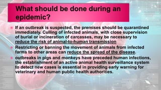  If an outbreak is suspected, the premises should be quarantined
immediately. Culling of infected animals, with close supervision
of burial or incineration of carcasses, may be necessary to
reduce the risk of animal-to-human transmission
 Restricting or banning the movement of animals from infected
farms to other areas can reduce the spread of the disease.
 outbreaks in pigs and monkeys have preceded human infections,
the establishment of an active animal health surveillance system
to detect new cases is essential in providing early warning for
veterinary and human public health authorities.
 