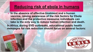  In the absence of effective treatment and a human
vaccine, raising awareness of the risk factors for Ebola
infection and the protective measures individuals can
take is the only way to reduce human infection and death.
In Africa, during EVD outbreaks, educational public health
messages for risk reduction should focus on several factors:
 
