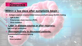 Within a few days after symptoms begin :
 Antigen-capture enzyme-linked immunosorbent assay (ELISA) testing
 IgM ELISA
 Polymerase chain reaction (PCR)
 Virus isolation
 Later in disease course or after recovery:
• IgM and IgG antibodies
 Retrospectively in deceased patients:
• Immunohistochemistry testing
• PCR
• Virus isolation
 