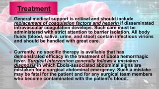  General medical support is critical and should include
replacement of coagulation factors and heparin if disseminated
intravascular coagulation develops. Such care must be
administered with strict attention to barrier isolation. All body
fluids (blood, saliva, urine, and stool) contain infectious virions
and should be handled with great care.
 Currently, no specific therapy is available that has
demonstrated efficacy in the treatment of Ebola hemorrhagic
fever. Surgical intervention generally follows a mistaken
diagnosis in which Ebola-associated abdominal signs are
mistaken for a surgical abdominal emergency. Such a mistake
may be fatal for the patient and for any surgical team members
who become contaminated with the patient’s blood.
 