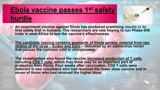  An experiment vaccine against Ebola has produced promising results in its
first safety trial in humans. The researchers are now hoping to run Phase II/III
trials in west Africa to test the vaccine's effectiveness.
 The candidate vaccine contains segments of Ebola genetic material from two
strains of the virus – Sudan and Zaire – delivered by an adenovirus vector
that causes the common cold in chimpanzees.
 The investigators also found the vaccine increased production of T cells,
including CD8 T cells, which they think may be an important part of
protection from Ebola. Four weeks after vaccination, CD8 T cells were
detected in two volunteers who had received the lower dose vaccine and in
seven of those who had received the higher dose.
 