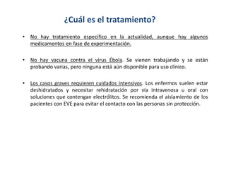• No hay tratamiento específico en la actualidad, aunque hay algunos
medicamentos en fase de experimentación.
• No hay vacuna contra el virus Ébola. Se vienen trabajando y se están
probando varias, pero ninguna está aún disponible para uso clínico.
• Los casos graves requieren cuidados intensivos. Los enfermos suelen estar
deshidratados y necesitar rehidratación por vía intravenosa u oral con
soluciones que contengan electrólitos. Se recomienda el aislamiento de los
pacientes con EVE para evitar el contacto con las personas sin protección.
¿Cuál es el tratamiento?
 
