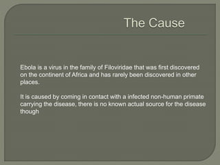 Ebola is a virus in the family of Filoviridae that was first discovered
on the continent of Africa and has rarely been discovered in other
places.
It is caused by coming in contact with a infected non-human primate
carrying the disease, there is no known actual source for the disease
though
 