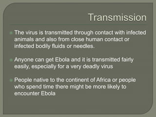  The virus is transmitted through contact with infected
animals and also from close human contact or
infected bodily fluids or needles.
 Anyone can get Ebola and it is transmitted fairly
easily, especially for a very deadly virus
 People native to the continent of Africa or people
who spend time there might be more likely to
encounter Ebola
 